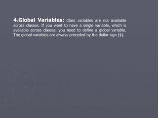 4.Global Variables:  Class variables are not available across classes. If you want to have a single variable, which is available across classes, you need to define a global variable. The global variables are always preceded by the dollar sign ($). 