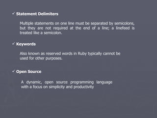 Statement Delimiters  Multiple statements on one line must be separated by semicolons, but they are not required at the end of a line; a linefeed is treated like a semicolon.  Keywords  Also known as reserved words in Ruby typically cannot be used for other purposes. A dynamic, open source programming language with a focus on simplicity and productivity Open Source 
