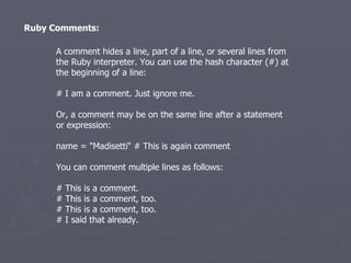 Ruby Comments: A comment hides a line, part of a line, or several lines from the Ruby interpreter. You can use the hash character (#) at the beginning of a line: # I am a comment. Just ignore me. Or, a comment may be on the same line after a statement or expression: name = &quot;Madisetti&quot; # This is again comment You can comment multiple lines as follows: # This is a comment. # This is a comment, too. # This is a comment, too. # I said that already. 