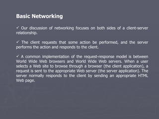 Basic Networking Our discussion of networking focuses on both sides of a client-server relationship.  The client requests that some action be performed, and the server performs the action and responds to the client. A common implementation of the request-response model is between World Wide Web browsers and World Wide Web servers. When a user selects a Web site to browse through a browser (the client application), a request is sent to the appropriate Web server (the server application). The server normally responds to the client by sending an appropriate HTML Web page. 