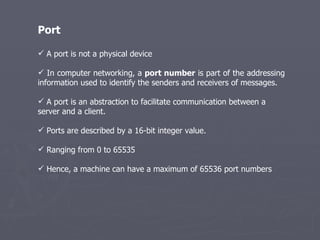 Port A port is not a physical device In computer networking, a  port number  is part of the addressing information used to identify the senders and receivers of messages.  A port is an abstraction to facilitate communication between a server and a client. Ports are described by a 16-bit integer value. Ranging from 0 to 65535  Hence, a machine can have a maximum of 65536 port numbers  