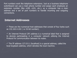 Port numbers work like telephone extensions. Just as a business telephone switchboard can use a main phone number and assign each employee an extension number (like x100, x101, etc.), so a computer has a main address and a set of port numbers to handle incoming and outgoing connections. These are the numerical host addresses that consist of four bytes such as 132.163.4.102 ( i.e 32-bit number).  An Internet Protocol (IP) address is a numerical label that is assigned to devices participating in a computer network utilizing the Internet Protocol for communication between its nodes. Internet Addresses The IP address 127.0.0.1 (localhost) is a special address, called the local loopback address, which denotes the local machine. 