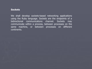 We shall develop sockets-based networking applications using the Ruby language. Sockets are the endpoints of a bidirectional communications channel. Sockets may communicate within a process, between processes on the same machine, or between processes on different continents. Sockets 