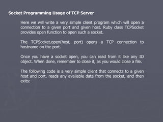 Socket Programming Usage of TCP Server  Here we will write a very simple client program which will open a connection to a given port and given host. Ruby class TCPSocket provides open function to open such a socket. The TCPSocket.open(host, port) opens a TCP connection to hostname on the port. Once you have a socket open, you can read from it like any IO object. When done, remember to close it, as you would close a file. The following code is a very simple client that connects to a given host and port, reads any available data from the socket, and then exits: 