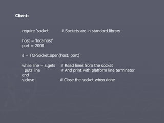require 'socket'  # Sockets are in standard library host = 'localhost' port = 2000 s = TCPSocket.open(host, port) while line = s.gets  # Read lines from the socket puts line  # And print with platform line terminator end s.close  # Close the socket when done Client: 