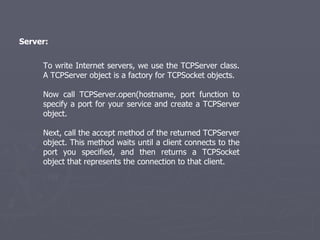 Server: To write Internet servers, we use the TCPServer class. A TCPServer object is a factory for TCPSocket objects. Now call TCPServer.open(hostname, port function to specify a port for your service and create a TCPServer object. Next, call the accept method of the returned TCPServer object. This method waits until a client connects to the port you specified, and then returns a TCPSocket object that represents the connection to that client. 