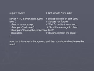 require 'socket'  # Get sockets from stdlib server = TCPServer.open(2000)  # Socket to listen on port 2000 loop {  # Servers run forever client = server.accept  # Wait for a client to connect client.puts(“welcome”)  # Send the message to client client.puts &quot;Closing the connection. Bye!&quot; client.close  # Disconnect from the client } Now run this server in background and then run above client to see the result. 