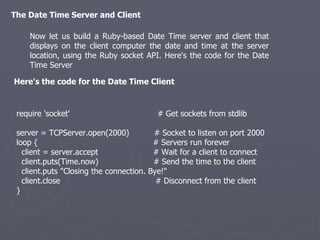 The Date Time Server and Client Now let us build a Ruby-based Date Time server and client that displays on the client computer the date and time at the server location, using the Ruby socket API. Here's the code for the Date Time Server Here's the code for the Date Time Client require 'socket'  # Get sockets from stdlib server = TCPServer.open(2000)  # Socket to listen on port 2000 loop {  # Servers run forever client = server.accept  # Wait for a client to connect client.puts(Time.now)  # Send the time to the client client.puts &quot;Closing the connection. Bye!&quot; client.close  # Disconnect from the client } 