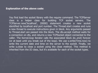 Explanation of the above code: You first load the socket library with the require command. The TCPServer class is a helper class for building TCP socket servers. The TCPServer.new('localhost', 20000) statement creates a new socket identified by localhost and port number. The Thread.start creates and runs a new thread to execute instructions given in block. Any arguments passed to Thread.start are passed into the block. The dts.accept method waits for a connection on dts, and returns a new TCPSocket object connected to the caller. The Kernel.loop iterator calls the associated block do..end) forever (or at least until you break out of the loop). We use s.write(Time.now) to write the current date and time on the server to the socket. Finally, we write s.close to close a socket using the close method. This method is inherited from the IO class, but it's available for each of the socket types. 