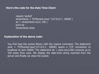 Here's the code for the Date Time Client  require 'socket'  streamSock = TCPSocket.new( &quot;127.0.0.1&quot;, 20000 )  str = streamSock.recv( 100 )  print str  streamSock.close  You first load the socket library with the require command. The statement sock = TCPSocket.new('127.0.0.1', 20000) opens a TCP connection to localhost on port 20000. The statement str = sock.recv(100) receives up to 100 bytes from sock. We display the date-time string received from the server and finally we close the socket. Explanation of the above code: 