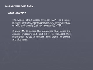 Web Services with Ruby The Simple Object Access Protocol (SOAP) is a cross-platform and language-independent RPC protocol based on XML and, usually (but not necessarily) HTTP. It uses XML to encode the information that makes the remote procedure call, and HTTP to transport that information across a network from clients to servers and vice versa. What is SOAP ? 