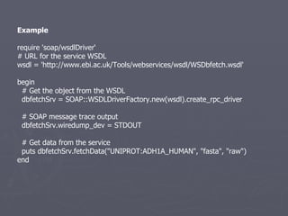 Example require 'soap/wsdlDriver‘ # URL for the service WSDL wsdl = 'http://www.ebi.ac.uk/Tools/webservices/wsdl/WSDbfetch.wsdl' begin # Get the object from the WSDL dbfetchSrv = SOAP::WSDLDriverFactory.new(wsdl).create_rpc_driver # SOAP message trace output dbfetchSrv.wiredump_dev = STDOUT # Get data from the service puts dbfetchSrv.fetchData(&quot;UNIPROT:ADH1A_HUMAN&quot;, &quot;fasta&quot;, &quot;raw&quot;) end 