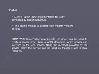 SOAP4R is the SOAP implementation for Ruby  developed by Hiroshi Nakamura  The soap4r module is bundled with modern versions of Ruby SOAP4R: SOAP::WSDLDriverFactory.new().create_rpc_driver can be used to create a service proxy, from a WSDL document, which provides an interface to the web service. Using the methods provided by the service proxy the service can be used as though it was a local resource. 
