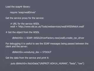 Load the soap4r library: require 'soap/wsdlDriver' Get the service proxy for the service: # URL for the service WSDL wsdl = 'http://www.ebi.ac.uk/Tools/webservices/wsdl/WSDbfetch.wsdl' # Get the object from the WSDL dbfetchSrv = SOAP::WSDLDriverFactory.new(wsdl).create_rpc_driver For debugging it is useful to see the SOAP messages being passed between the client and the server: dbfetchSrv.wiredump_dev = STDOUT Get the data from the service and print it: puts dbfetchSrv.fetchData(&quot;UNIPROT:ADH1A_HUMAN&quot;, &quot;fasta&quot;, &quot;raw&quot;) 