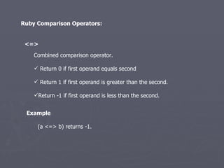 Ruby Comparison Operators: <=>   Combined comparison operator.  Return 0 if first operand equals second Return 1 if first operand is greater than the second. Return -1 if first operand is less than the second. (a <=> b) returns -1.  Example 