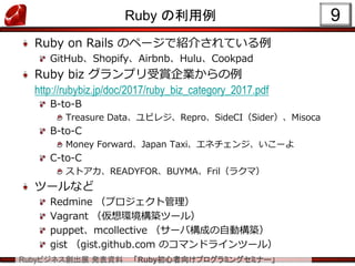 Rubyビジネス創出展 発表資料 「Ruby初心者向けプログラミングセミナー」
Ruby の利用例
Ruby on Rails のページで紹介されている例
GitHub、Shopify、Airbnb、Hulu、Cookpad
Ruby biz グランプリ受賞企業からの例
http://rubybiz.jp/doc/2017/ruby_biz_category_2017.pdf
B-to-B
Treasure Data、ユビレジ、Repro、SideCI（Sider）、Misoca
B-to-C
Money Forward、Japan Taxi、エネチェンジ、いこーよ
C-to-C
ストアカ、READYFOR、BUYMA、Fril（ラクマ）
ツールなど
Redmine （プロジェクト管理）
Vagrant （仮想環境構築ツール）
puppet、mcollective （サーバ構成の自動構築）
gist （gist.github.com のコマンドラインツール）
9
 