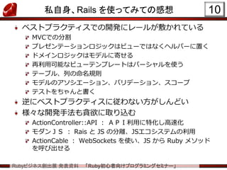 Rubyビジネス創出展 発表資料 「Ruby初心者向けプログラミングセミナー」
私自身、Rails を使ってみての感想
ベストプラクティスでの開発にレールが敷かれている
MVCでの分割
プレゼンテーションロジックはビューではなくヘルパーに置く
ドメインロジックはモデルに寄せる
再利用可能なビューテンプレートはパーシャルを使う
テーブル、列の命名規則
モデルのアソシエーション、バリデーション、スコープ
テストをちゃんと書く
逆にベストプラクティスに従わない方がしんどい
様々な開発手法も貪欲に取り込む
ActionController::API ： ＡＰＩ利用に特化し高速化
モダンＪＳ ： Rais と JS の分離、JSエコシステムの利用
ActionCable ： WebSockets を使い、JS から Ruby メソッド
を呼び出せる
10
 