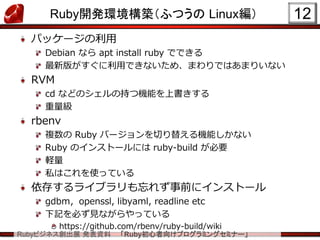 Rubyビジネス創出展 発表資料 「Ruby初心者向けプログラミングセミナー」
Ruby開発環境構築（ふつうの Linux編）
パッケージの利用
Debian なら apt install ruby でできる
最新版がすぐに利用できないため、まわりではあまりいない
RVM
cd などのシェルの持つ機能を上書きする
重量級
rbenv
複数の Ruby バージョンを切り替える機能しかない
Ruby のインストールには ruby-build が必要
軽量
私はこれを使っている
依存するライブラリも忘れず事前にインストール
gdbm，openssl, libyaml, readline etc
下記を必ず見ながらやっている
https://github.com/rbenv/ruby-build/wiki
12
 