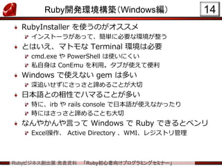 Rubyビジネス創出展 発表資料 「Ruby初心者向けプログラミングセミナー」
Ruby開発環境構築（Windows編）
RubyInstaller を使うのがオススメ
インストーラがあって、簡単に必要な環境が整う
とはいえ、マトモな Terminal 環境は必要
cmd.exe や PowerShell は使いにくい
私自身は ConEmu を利用。タブが使えて便利
Windows で使えない gem は多い
深追いせずにさっさと諦めることが大切
日本語との相性でハマることが多い
特に、irb や rails console で日本語が使えなかったり
時にはさっさと諦めることも大切
なんやかんや言って Windows で Ruby できるとベンリ
Excel操作、 Active Directory 、WMI、レジストリ管理
14
 