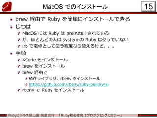 Rubyビジネス創出展 発表資料 「Ruby初心者向けプログラミングセミナー」
MacOS でのインストール
brew 経由で Ruby を簡単にインストールできる
じつは
MacOS には Ruby は preinstall されている
が、ほとんどの人は system の Ruby は使っていない
irb で電卓として使う程度なら使えるけど。。。
手順
XCode をインストール
brew をインストール
brew 経由で
依存ライブラリ、rbenv をインストール
https://github.com/rbenv/ruby-build/wiki
rbenv で Ruby をインストール
15
 