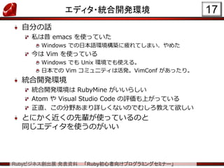 Rubyビジネス創出展 発表資料 「Ruby初心者向けプログラミングセミナー」
エディタ・統合開発環境
自分の話
私は昔 emacs を使っていた
Windows での日本語環境構築に疲れてしまい、やめた
今は Vim を使っている
Windows でも Unix 環境でも使える。
日本での Vim コミュニティは活発。VimConf があったり。
統合開発環境
統合開発環境は RubyMine がいいらしい
Atom や Visual Studio Code の評価も上がっている
正直、この分野あまり詳しくないのでむしろ教えて欲しい
とにかく近くの先輩が使っているのと
同じエディタを使うのがいい
17
 