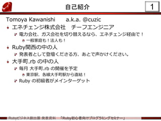 Rubyビジネス創出展 発表資料 「Ruby初心者向けプログラミングセミナー」
1自己紹介
Tomoya Kawanishi a.k.a. @cuzic
エネチェンジ株式会社 チーフエンジニア
電力会社、ガス会社を切り替えるなら、エネチェンジ経由で！
一般家庭も！法人も！
Ruby関西の中の人
発表者として登壇くださる方、あとで声かけください。
大手町.rb の中の人
毎月 大手町.rb の開催を予定
東京駅、各線大手町駅から直結！
Ruby の初級者がメインターゲット
 