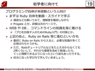 Rubyビジネス創出展 発表資料 「Ruby初心者向けプログラミングセミナー」
初学者に向けて
プログラミング自体が未経験という人向け
まずは Ruby 自体を動画・スライドで学ぶ
演習なども解いてみて、理解度を確認しながら
Progate とか。詳細は次のページで。
WEB や DB 、コマンドラインの知識を身に着ける
「プロを目指す人のためのRuby入門」の付録とか。
上記のあと、Ruby on Rails 等に進むといいかも
最初に Ruby on Rails から入ると、必要な知識が多くて
圧倒されちゃうかも。
ただ、Railsチュートリアルなどをたとえ分からなくても
2周くらいして、それから基礎を改めて勉強したら、
ぐっと理解できるようになったという話もあったりする。
自分に合った学び方で学んでいきましょう。
19
 