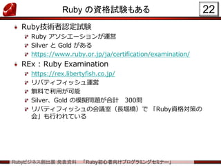 Rubyビジネス創出展 発表資料 「Ruby初心者向けプログラミングセミナー」
Ruby の資格試験もある
Ruby技術者認定試験
Ruby アソシエーションが運営
Silver と Gold がある
https://www.ruby.or.jp/ja/certification/examination/
REx : Ruby Examination
https://rex.libertyfish.co.jp/
リバティフィッシュ運営
無料で利用が可能
Silver、Gold の模擬問題が合計 300問
リバティフィッシュの会議室（長堀橋）で 「Ruby資格対策の
会」も行われている
22
 