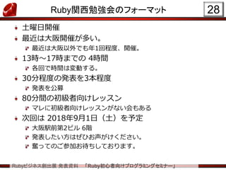 Rubyビジネス創出展 発表資料 「Ruby初心者向けプログラミングセミナー」
Ruby関西勉強会のフォーマット
土曜日開催
最近は大阪開催が多い。
最近は大阪以外でも年1回程度、開催。
13時～17時までの 4時間
各回で時間は変動する。
30分程度の発表を3本程度
発表を公募
80分間の初級者向けレッスン
マレに初級者向けレッスンがない会もある
次回は 2018年9月1日（土）を予定
大阪駅前第2ビル 6階
発表したい方はぜひお声がけください。
奮ってのご参加お待ちしております。
28
 