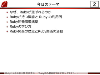 Rubyビジネス創出展 発表資料 「Ruby初心者向けプログラミングセミナー」
今日のテーマ
なぜ、Rubyが選ばれるのか
Rubyが持つ機能と Ruby の利用例
Ruby開発環境構築
Rubyの学び方
Ruby関西の歴史とRuby関西の活動
2
 