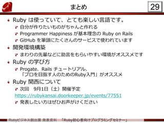 Rubyビジネス創出展 発表資料 「Ruby初心者向けプログラミングセミナー」
まとめ 29
Ruby は使っていて、とても楽しい言語です。
自分が作りたいものがちゃんと作れる
Programmer Happiness が基本理念の Ruby on Rails
GitHub を筆頭にたくさんのサービスで使われています
開発環境構築
まわりの先輩などに助言をもらいやすい環境がオススメです
Ruby の学び方
Progate、Rails チュートリアル、
「プロを目指す人のためのRuby入門」がオススメ
Ruby 関西について
次回 9月1日（土）開催予定
https://rubykansai.doorkeeper.jp/events/77551
発表したい方はぜひお声がけください
 