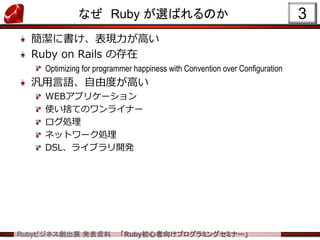 Rubyビジネス創出展 発表資料 「Ruby初心者向けプログラミングセミナー」
なぜ Ruby が選ばれるのか
簡潔に書け、表現力が高い
Ruby on Rails の存在
Optimizing for programmer happiness with Convention over Configuration
汎用言語、自由度が高い
WEBアプリケーション
使い捨てのワンライナー
ログ処理
ネットワーク処理
DSL、ライブラリ開発
3
 