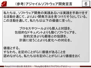 Rubyビジネス創出展 発表資料 「Ruby初心者向けプログラミングセミナー」
（参考）アジャイルソフトウェア開発宣言 6
私たちは、ソフトウェア開発の実践あるいは実践を手助けをす
る活動を通じて、よりよい開発方法を見つけだそうとしている。
この活動を通して、私たちは以下の価値に至った。
プロセスやツールよりも個人と対話を、
包括的なドキュメントよりも動くソフトウェアを、
契約交渉よりも顧客との協調を、
計画に従うことよりも変化への対応を、
価値とする。
すなわち、左記のことがらに価値があることを
認めながらも、私たちは右記のことがらにより価値をおく
 