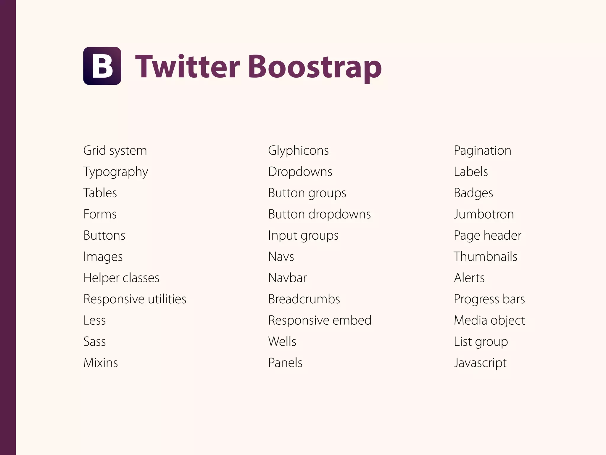Twitter Boostrap
Glyphicons
Dropdowns
Button groups
Button dropdowns
Input groups
Navs
Navbar
Breadcrumbs
Responsive embed
Wells
Panels
Pagination
Labels
Badges
Jumbotron
Page header
Thumbnails
Alerts
Progress bars
Media object
List group
Javascript
Grid system
Typography
Tables
Forms
Buttons
Images
Helper classes
Responsive utilities
Less
Sass
Mixins
 