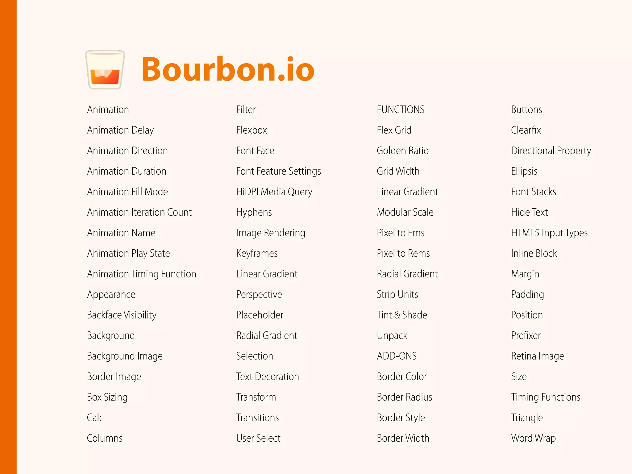 Animation
Animation Delay
Animation Direction
Animation Duration
Animation Fill Mode
Animation Iteration Count
Animation Name
Animation Play State
Animation Timing Function
Appearance
Backface Visibility
Background
Background Image
Border Image
Box Sizing
Calc
Columns
Filter
Flexbox
Font Face
Font Feature Settings
HiDPI Media Query
Hyphens
Image Rendering
Keyframes
Linear Gradient
Perspective
Placeholder
Radial Gradient
Selection
Text Decoration
Transform
Transitions
User Select
Bourbon.io
FUNCTIONS
Flex Grid
Golden Ratio
Grid Width
Linear Gradient
Modular Scale
Pixel to Ems
Pixel to Rems
Radial Gradient
Strip Units
Tint & Shade
Unpack
ADD-ONS
Border Color
Border Radius
Border Style
Border Width
Buttons
Clearﬁx
Directional Property
Ellipsis
Font Stacks
Hide Text
HTML5 Input Types
Inline Block
Margin
Padding
Position
Preﬁxer
Retina Image
Size
Timing Functions
Triangle
Word Wrap
 