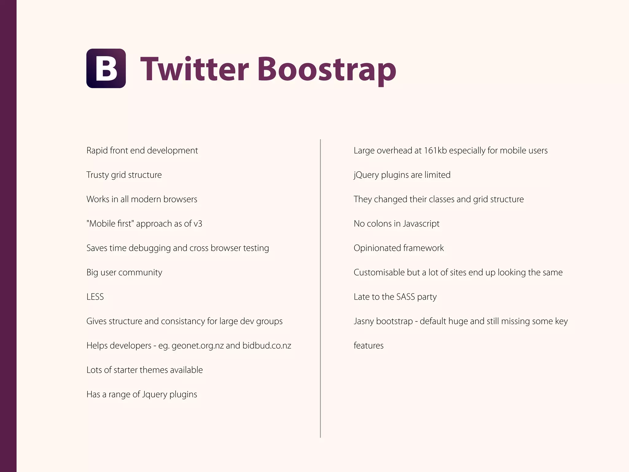 Twitter Boostrap
Rapid front end development
Trusty grid structure
Works in all modern browsers
"Mobile ﬁrst" approach as of v3
Saves time debugging and cross browser testing
Big user community
LESS
Gives structure and consistancy for large dev groups
Helps developers - eg. geonet.org.nz and bidbud.co.nz
Lots of starter themes available
Has a range of Jquery plugins
Large overhead at 161kb especially for mobile users
jQuery plugins are limited
They changed their classes and grid structure
No colons in Javascript
Opinionated framework
Customisable but a lot of sites end up looking the same
Late to the SASS party
Jasny bootstrap - default huge and still missing some key
features
 