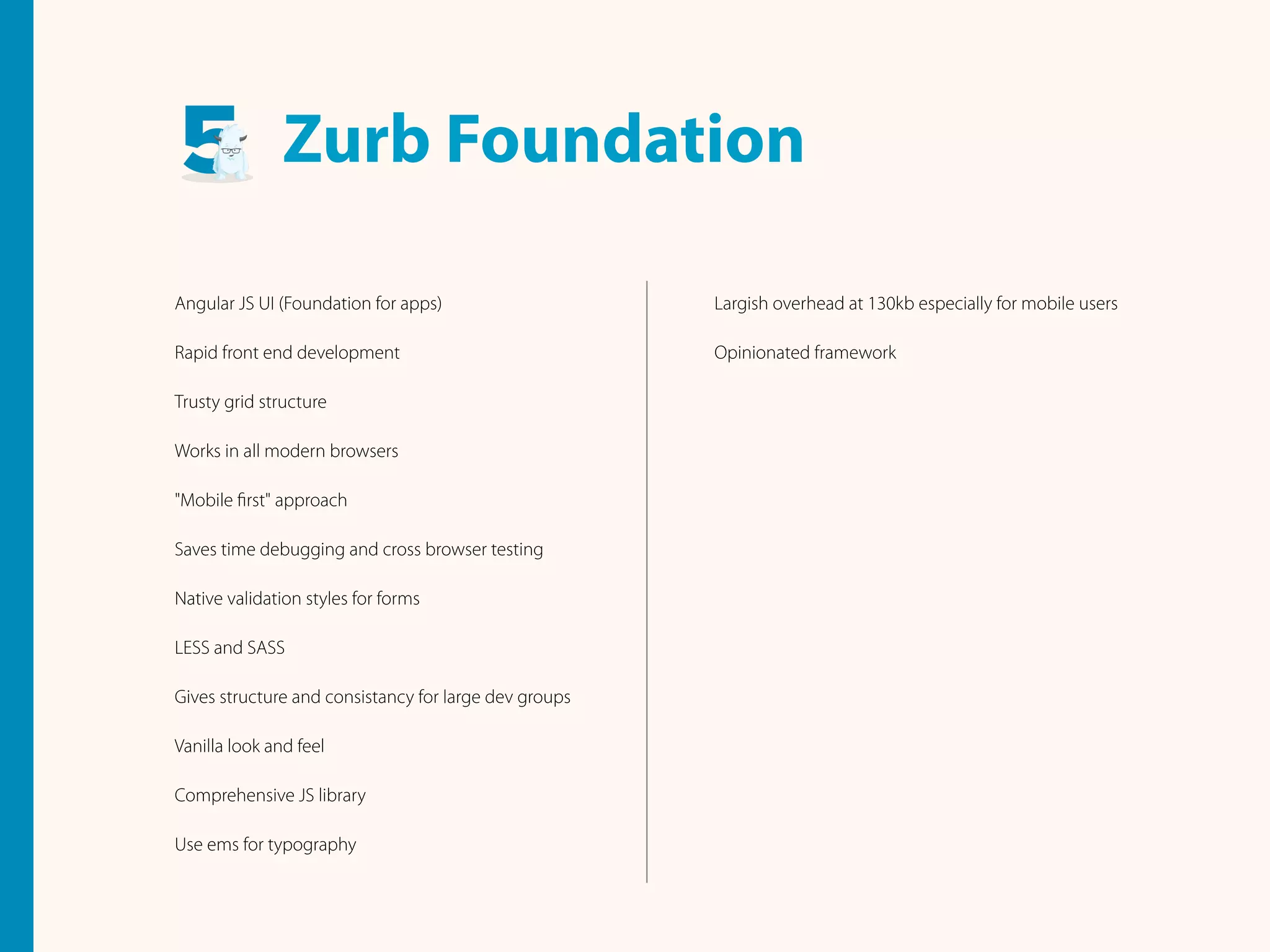 Angular JS UI (Foundation for apps)
Rapid front end development
Trusty grid structure
Works in all modern browsers
"Mobile ﬁrst" approach
Saves time debugging and cross browser testing
Native validation styles for forms
LESS and SASS
Gives structure and consistancy for large dev groups
Vanilla look and feel
Comprehensive JS library
Use ems for typography
Largish overhead at 130kb especially for mobile users
Opinionated framework
Zurb Foundation
 