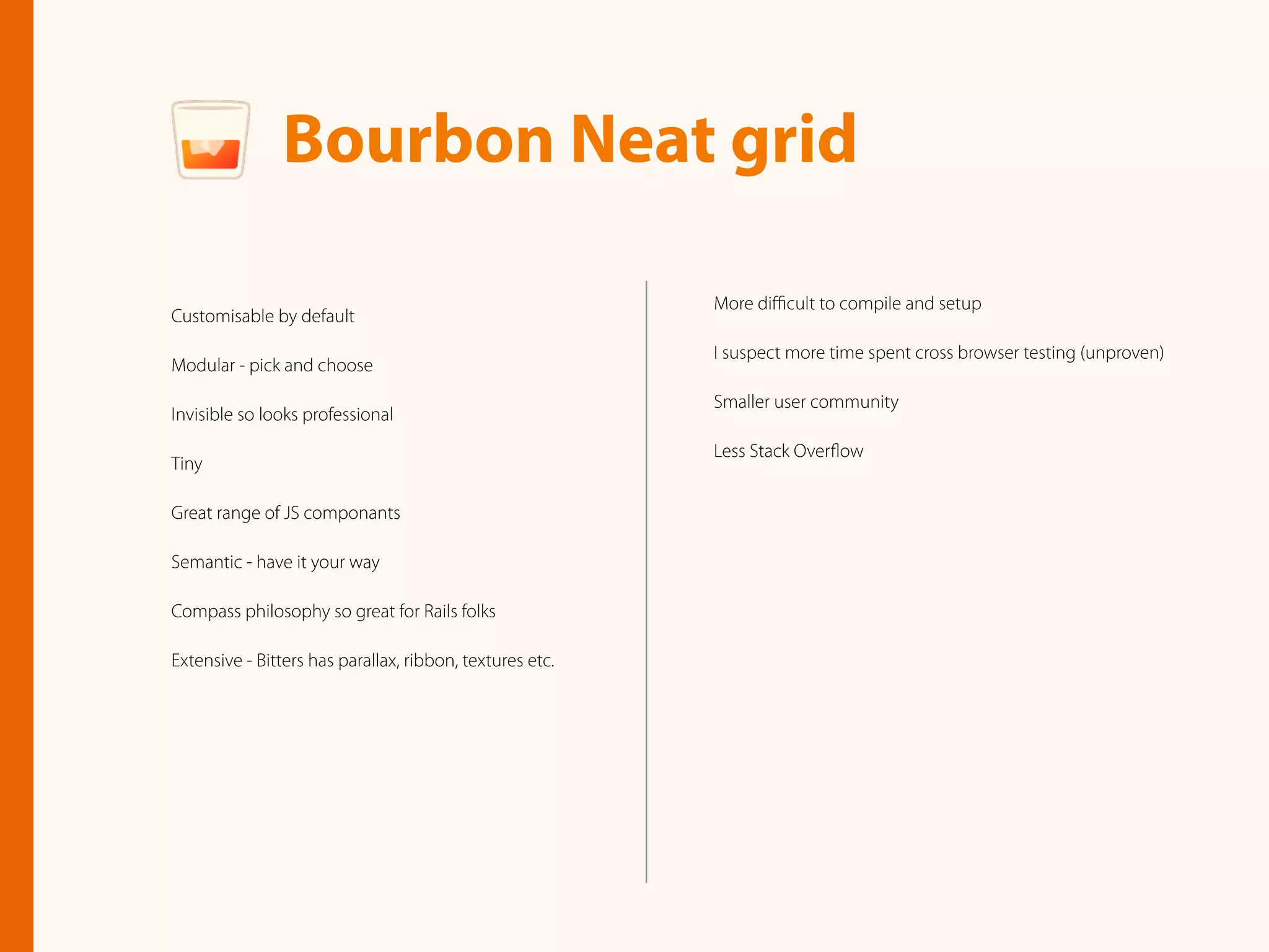 More diﬃcult to compile and setup
I suspect more time spent cross browser testing (unproven)
Smaller user community
Less Stack Overﬂow
Bourbon Neat grid
Customisable by default
Modular - pick and choose
Invisible so looks professional
Tiny
Great range of JS componants
Semantic - have it your way
Compass philosophy so great for Rails folks
Extensive - Bitters has parallax, ribbon, textures etc.
 