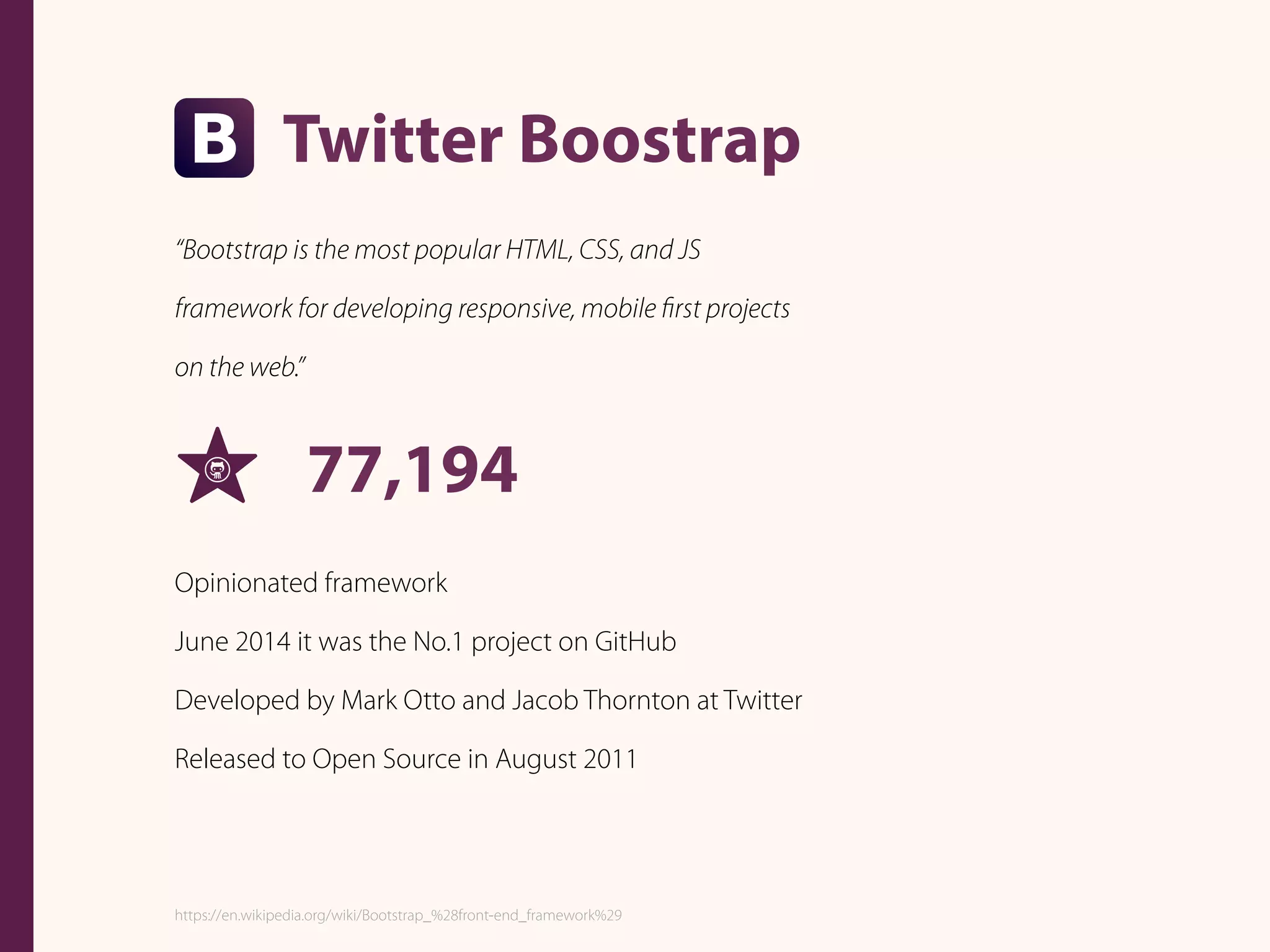 Twitter Boostrap
“Bootstrap is the most popular HTML, CSS, and JS
framework for developing responsive, mobile ﬁrst projects
on the web.”
77,194
Opinionated framework
June 2014 it was the No.1 project on GitHub
Developed by Mark Otto and Jacob Thornton at Twitter
Released to Open Source in August 2011
https://en.wikipedia.org/wiki/Bootstrap_%28front-end_framework%29
 