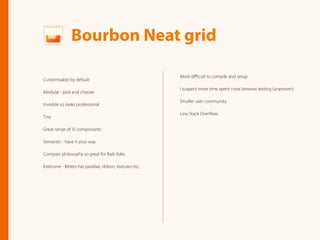 More diﬃcult to compile and setup
I suspect more time spent cross browser testing (unproven)
Smaller user community
Less Stack Overﬂow
Bourbon Neat grid
Customisable by default
Modular - pick and choose
Invisible so looks professional
Tiny
Great range of JS componants
Semantic - have it your way
Compass philosophy so great for Rails folks
Extensive - Bitters has parallax, ribbon, textures etc.
 