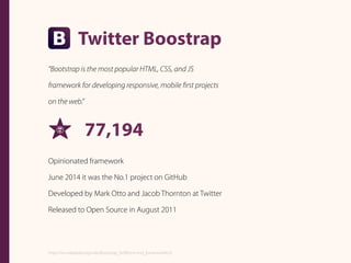 Twitter Boostrap
“Bootstrap is the most popular HTML, CSS, and JS
framework for developing responsive, mobile ﬁrst projects
on the web.”
77,194
Opinionated framework
June 2014 it was the No.1 project on GitHub
Developed by Mark Otto and Jacob Thornton at Twitter
Released to Open Source in August 2011
https://en.wikipedia.org/wiki/Bootstrap_%28front-end_framework%29
 