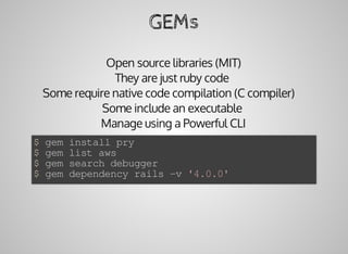 GEMs
Open	source	libraries	(MIT)
They	are	just	ruby	code	
Some	require	native	code	compilation	(C	compiler)			
Some	include	an	executable	
Manage	using	a	Powerful	CLI
$	gem	install	pry
$	gem	list	aws
$	gem	search	debugger
$	gem	dependency	rails	-v	'4.0.0'
 