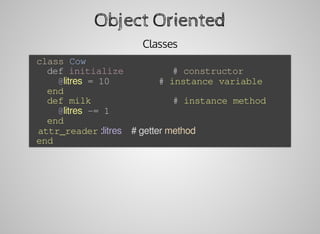 Object	Oriented
Classes
	class	Cow
			def	initialize									#	constructor
					@litres	=	10									#	instance	variable
			end
			def	milk															#	instance	method
					@litres	-=	1
			end
			attr_reader	:litres				#	getter	method
	end
 