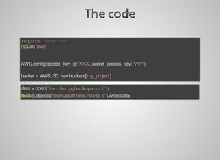 The	code
require	'open-uri'
require	'aws'
AWS.config(access_key_id:	'XXX',	secret_access_key:	'YYY')
bucket	=	AWS::S3.new.buckets['my_project']
data	=	open(`heroku	pgbackups:url`)
bucket.objects["backups/#{Time.now.to_i}"].write(data)
 