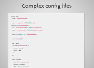Complex	config	files
		God.watch	do	|w|
				w.name	=	"gravatar2-mongrel-#{port}"
				w.start	=	"mongrel_rails	start	-c	#{RAILS_ROOT}	-p	#{port}	
						-P	#{RAILS_ROOT}/log/mongrel.#{port}.pid		-d"
				w.stop	=	"mongrel_rails	stop	-P	#{RAILS_ROOT}/log/mongrel.#{port}.pid"
				w.restart	=	"mongrel_rails	restart	-P	#{RAILS_ROOT}/log/mongrel.#{port}.pid"
				w.pid_file	=	File.join(RAILS_ROOT,	"log/mongrel.#{port}.pid")
				w.behavior(:clean_pid_file)
				w.start_if	do	|start|
						start.condition(:process_running)	do	|c|
								c.interval	=	5.seconds
								c.running	=	false
						end
				end
				w.restart_if	do	|restart|
						restart.condition(:memory_usage)	do	|c|
								c.above	=	150.megabytes
								c.times	=	[3,	5]	#	3	out	of	5	intervals
 