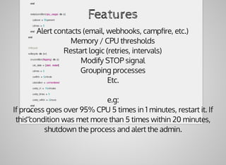 end
						restart.condition(:cpu_usage)	do	|c|
								c.above	=	50.percent
								c.times	=	5
						end
				end
				#	lifecycle
				w.lifecycle	do	|on|
						on.condition(:flapping)	do	|c|
								c.to_state	=	[:start,	:restart]
								c.times	=	5
								c.within	=	5.minute
								c.transition	=	:unmonitored
								c.retry_in	=	10.minutes
								c.retry_times	=	5
								c.retry_within	=	2.hours
						end
				end
		end
Features
Alert	contacts	(email,	webhooks,	campﬁre,	etc.)
Memory	/	CPU	thresholds
Restart	logic	(retries,	intervals)
Modify	STOP	signal
Grouping	processes
Etc.
e.g:
If	process	goes	over	95%	CPU	5	times	in	1	minutes,	restart	it.	If
this	condition	was	met	more	than	5	times	within	20	minutes,
shutdown	the	process	and	alert	the	admin.
 