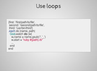 Use	loops
{first:	'/first/path/to/file',
	second:	'/second/path/to/file',
	third:	'/usr/bin/third'}
.each	do	|name,	path|
		God.watch	do	|w|
				w.name	=	name.gsub('/',	'_')
				w.start	=	"ruby	#{path}.rb"
				...
		end
end
 
