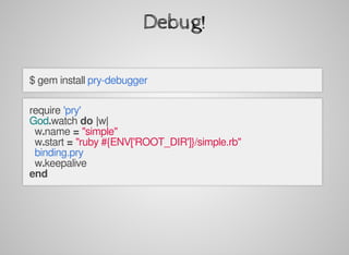 Debug!
$	gem	install	pry-debugger
require	'pry'
God.watch	do	|w|
		w.name	=	"simple"
		w.start	=	"ruby	#{ENV['ROOT_DIR']}/simple.rb"
		binding.pry
		w.keepalive
end
 