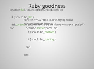 describe	ﬁle('/etc/httpd/conf/httpd.conf')	do
			it	{	should	be_ﬁle	}
			its(:content)	{	should	match	/ServerName	www.example.jp/	}
end
Ruby	goodness
services	=	%w(httpd	stunnel	mysql	redis)
services.each	do	|name|
			describe	service(name)	do
						it	{	should	be_enabled	}
						it	{	should	be_running	}
			end
end
 