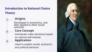 Introduction to Rational Choice
Theory
1 Origins
2 Core Concept
3 Application
Individuals make decisions based
on rational self-interest.
Used to explain social, economic,
and political behavior.
Developed in economics, and
later applied to other social
sciences.
 